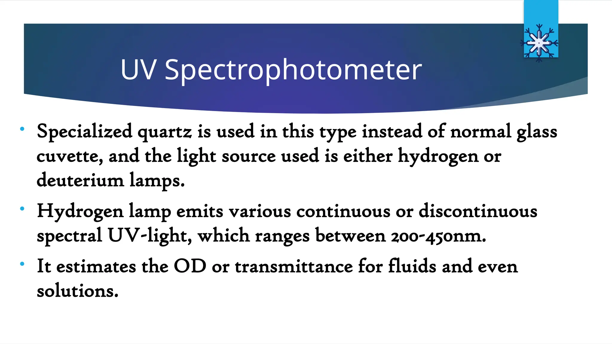 UV Spectrophotometer
• Specialized quartz is used in this type instead of normal glass
cuvette, and the light source used is either hydrogen or
deuterium lamps.
• Hydrogen lamp emits various continuous or discontinuous
spectral UV-light, which ranges between 200-450nm.
• It estimates the OD or transmittance for fluids and even
solutions.
 