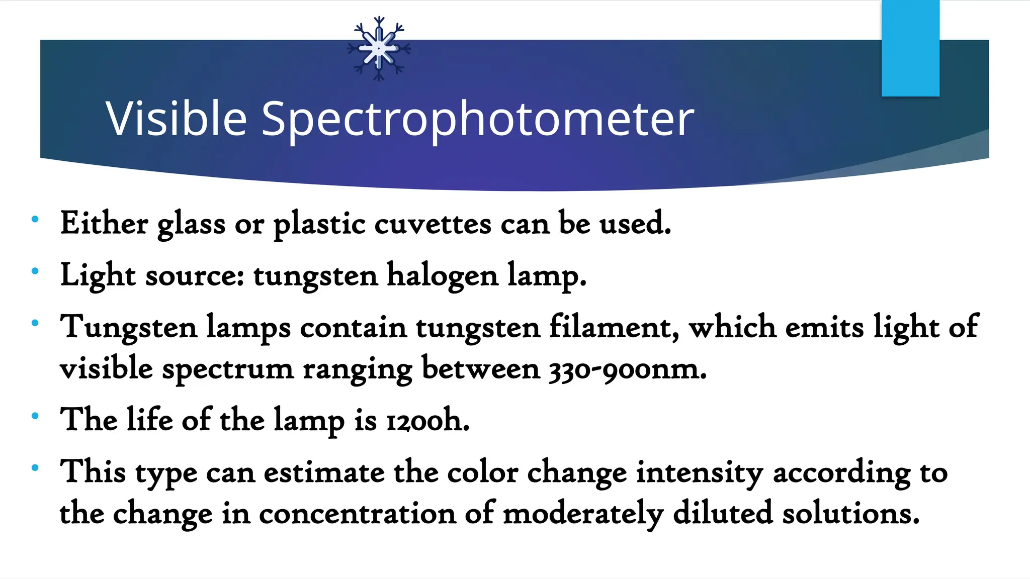 Visible Spectrophotometer
• Either glass or plastic cuvettes can be used.
• Light source: tungsten halogen lamp.
• Tungsten lamps contain tungsten filament, which emits light of
visible spectrum ranging between 330-900nm.
• The life of the lamp is 1200h.
• This type can estimate the color change intensity according to
the change in concentration of moderately diluted solutions.
 