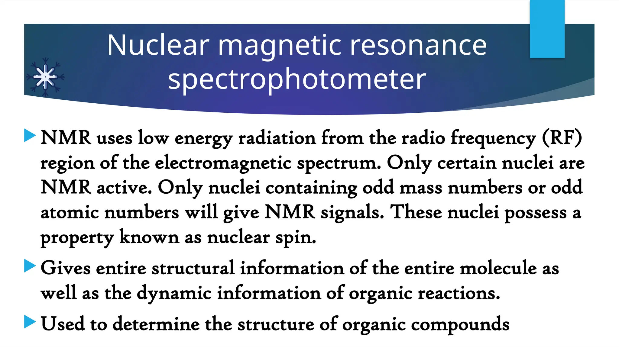 Nuclear magnetic resonance
spectrophotometer
 NMR uses low energy radiation from the radio frequency (RF)
region of the electromagnetic spectrum. Only certain nuclei are
NMR active. Only nuclei containing odd mass numbers or odd
atomic numbers will give NMR signals. These nuclei possess a
property known as nuclear spin.
 Gives entire structural information of the entire molecule as
well as the dynamic information of organic reactions.
 Used to determine the structure of organic compounds
 