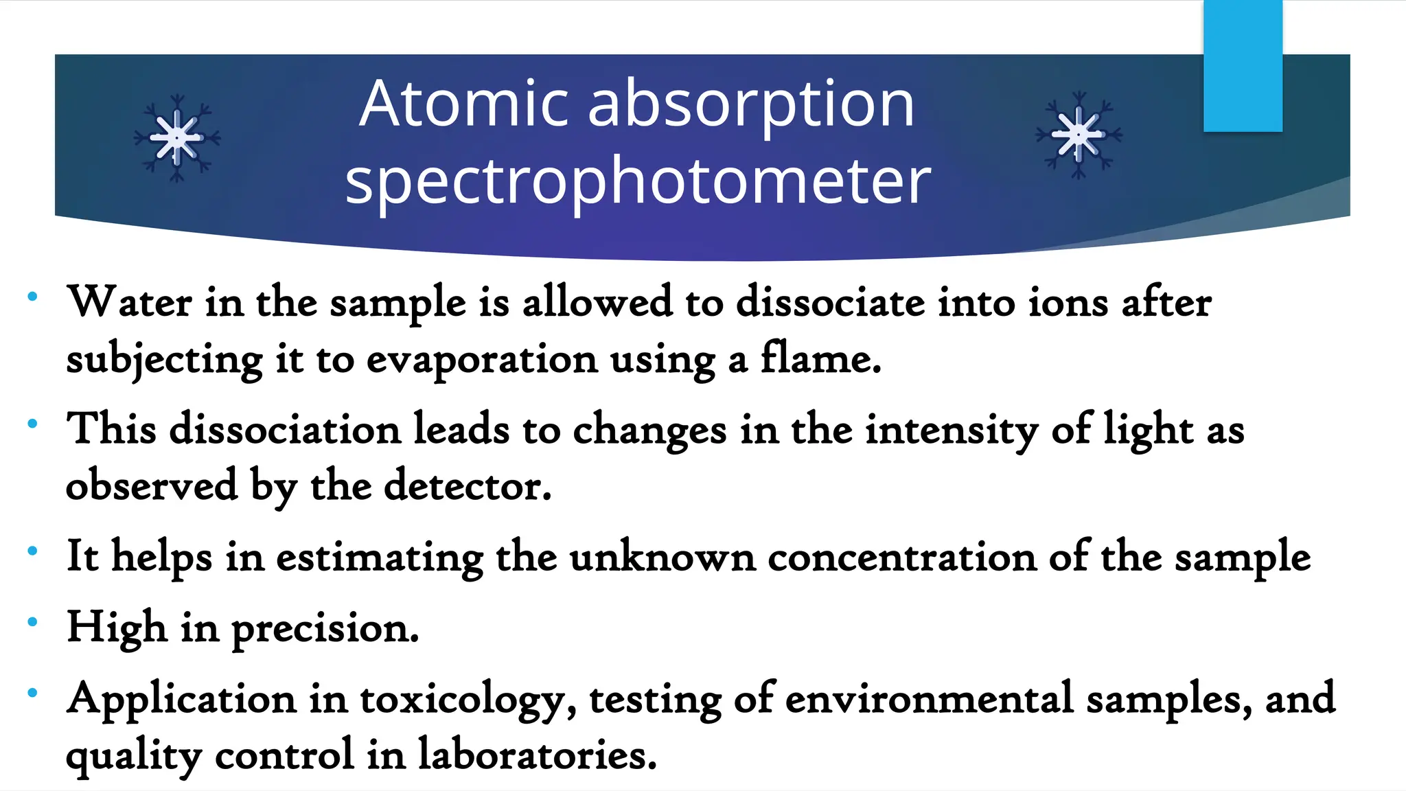 Atomic absorption
spectrophotometer
• Water in the sample is allowed to dissociate into ions after
subjecting it to evaporation using a flame.
• This dissociation leads to changes in the intensity of light as
observed by the detector.
• It helps in estimating the unknown concentration of the sample
• High in precision.
• Application in toxicology, testing of environmental samples, and
quality control in laboratories.
 