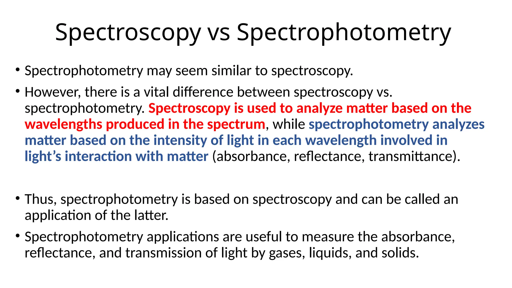 Spectroscopy vs Spectrophotometry
• Spectrophotometry may seem similar to spectroscopy.
• However, there is a vital difference between spectroscopy vs.
spectrophotometry. Spectroscopy is used to analyze matter based on the
wavelengths produced in the spectrum, while spectrophotometry analyzes
matter based on the intensity of light in each wavelength involved in
light’s interaction with matter (absorbance, reflectance, transmittance).
• Thus, spectrophotometry is based on spectroscopy and can be called an
application of the latter.
• Spectrophotometry applications are useful to measure the absorbance,
reflectance, and transmission of light by gases, liquids, and solids.
 