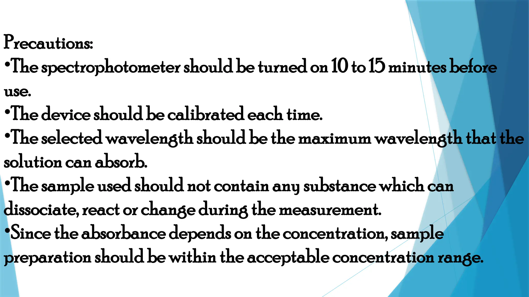 Precautions:
•The spectrophotometer should be turned on 10 to 15 minutes before
use.
•The device should be calibrated each time.
•The selected wavelength should be the maximum wavelength that the
solution can absorb.
•The sample used should not contain any substance which can
dissociate, react or change during the measurement.
•Since the absorbance depends on the concentration, sample
preparation should be within the acceptable concentration range.
 