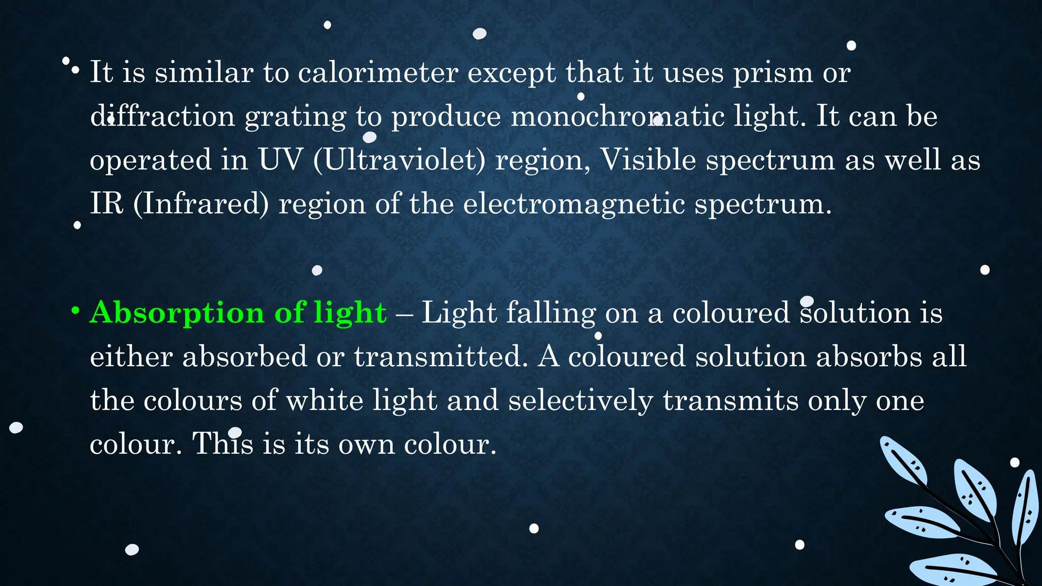 • It is similar to calorimeter except that it uses prism or
diffraction grating to produce monochromatic light. It can be
operated in UV (Ultraviolet) region, Visible spectrum as well as
IR (Infrared) region of the electromagnetic spectrum.
• Absorption of light – Light falling on a coloured solution is
either absorbed or transmitted. A coloured solution absorbs all
the colours of white light and selectively transmits only one
colour. This is its own colour.
 