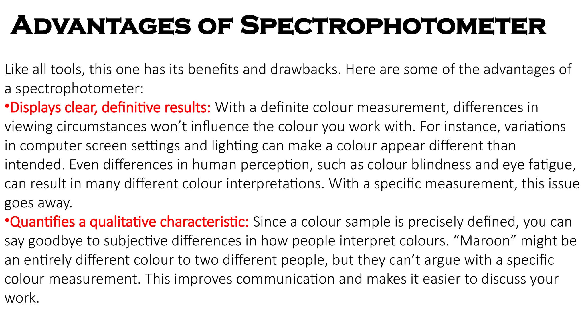 Like all tools, this one has its benefits and drawbacks. Here are some of the advantages of
a spectrophotometer:
•Displays clear, definitive results: With a definite colour measurement, differences in
viewing circumstances won’t influence the colour you work with. For instance, variations
in computer screen settings and lighting can make a colour appear different than
intended. Even differences in human perception, such as colour blindness and eye fatigue,
can result in many different colour interpretations. With a specific measurement, this issue
goes away.
•Quantifies a qualitative characteristic: Since a colour sample is precisely defined, you can
say goodbye to subjective differences in how people interpret colours. “Maroon” might be
an entirely different colour to two different people, but they can’t argue with a specific
colour measurement. This improves communication and makes it easier to discuss your
work.
Advantages of Spectrophotometer
 