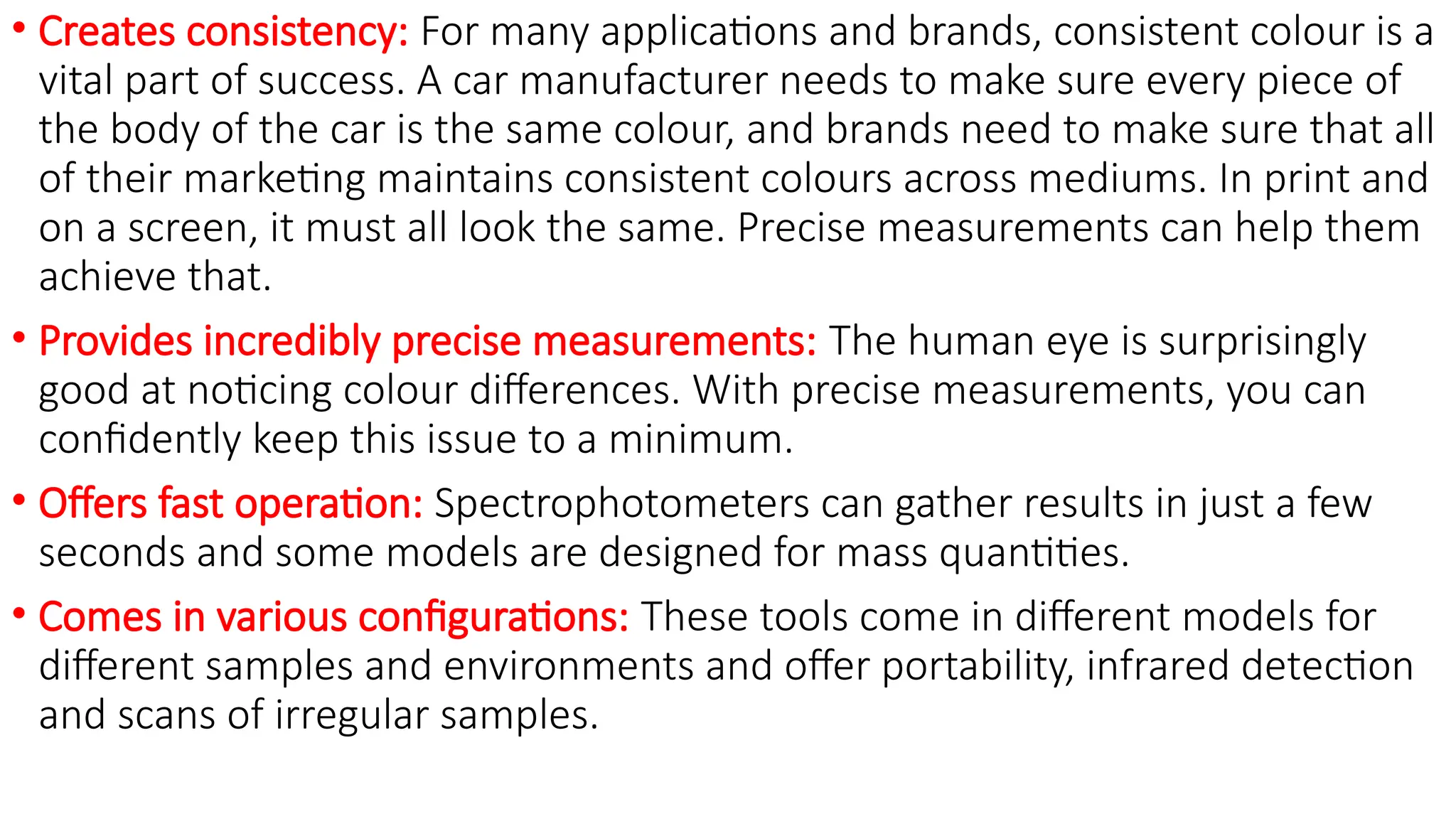 • Creates consistency: For many applications and brands, consistent colour is a
vital part of success. A car manufacturer needs to make sure every piece of
the body of the car is the same colour, and brands need to make sure that all
of their marketing maintains consistent colours across mediums. In print and
on a screen, it must all look the same. Precise measurements can help them
achieve that.
• Provides incredibly precise measurements: The human eye is surprisingly
good at noticing colour differences. With precise measurements, you can
confidently keep this issue to a minimum.
• Offers fast operation: Spectrophotometers can gather results in just a few
seconds and some models are designed for mass quantities.
• Comes in various configurations: These tools come in different models for
different samples and environments and offer portability, infrared detection
and scans of irregular samples.
 
