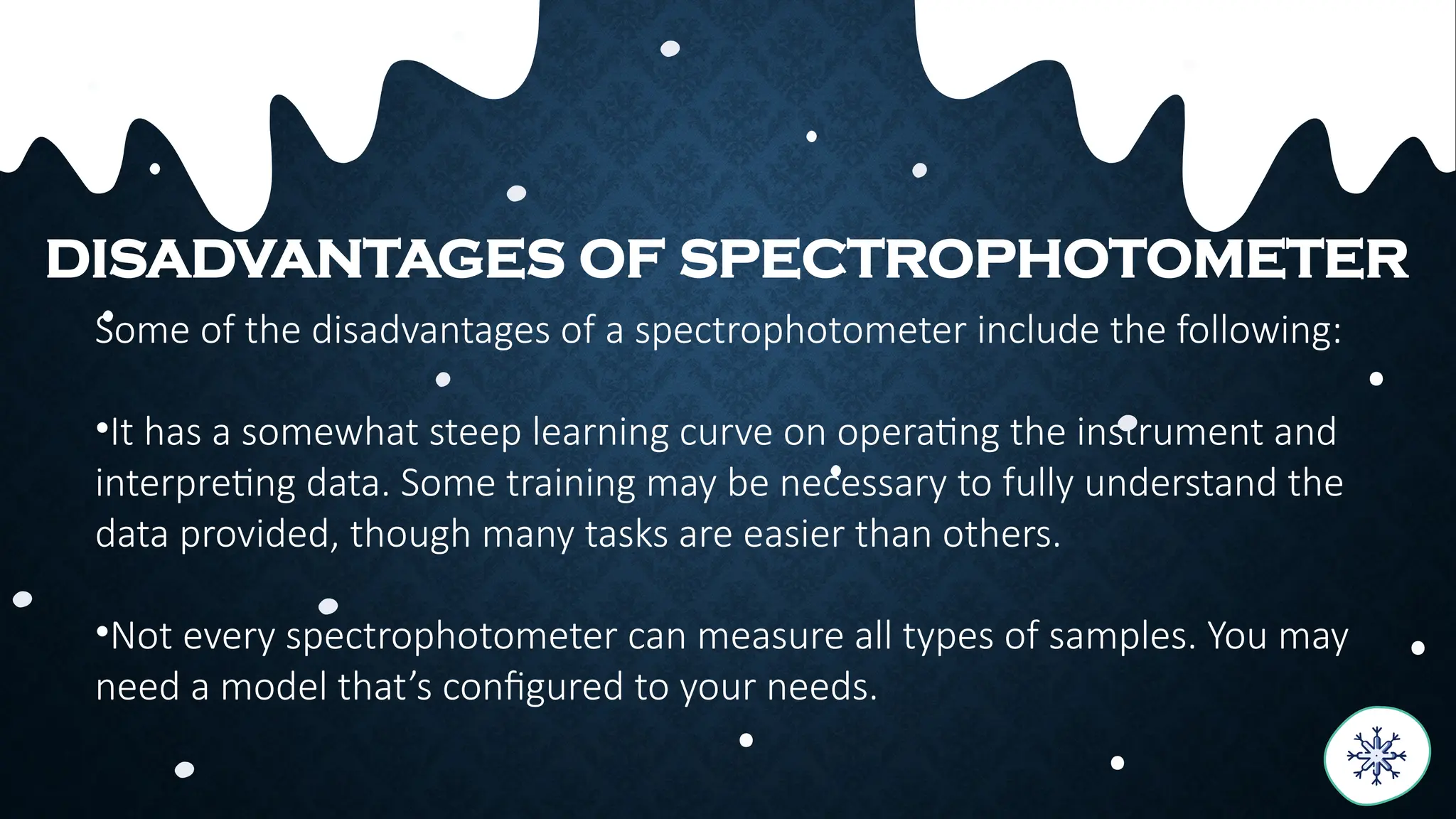 Some of the disadvantages of a spectrophotometer include the following:
•It has a somewhat steep learning curve on operating the instrument and
interpreting data. Some training may be necessary to fully understand the
data provided, though many tasks are easier than others.
•Not every spectrophotometer can measure all types of samples. You may
need a model that’s configured to your needs.
DISADVANTAGES OF SPECTROPHOTOMETER
 