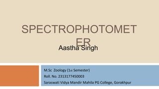 SPECTROPHOTOMET
ER
M.Sc Zoology (1st Semester)
Roll. No. 2313177450003
Saraswati Vidya Mandir Mahila PG College, Gorakhpur
Aastha Singh
 