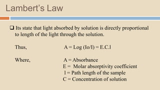 Lambert’s Law
 Its state that light absorbed by solution is directly proportional
to length of the light through the solution.
Thus, A = Log (Io/I) = E.C.l
Where, A = Absorbance
E = Molar absorptivity coefficient
l = Path length of the sample
C = Concentration of solution
 