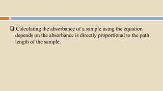  Calculating the absorbance of a sample using the equation
depends on the absorbance is directly proportional to the path
length of the sample.
 