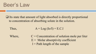 Beer’s Law
 Its state that amount of light absorbed is directly proportional
to concentration of absorbing solute in the solution.
Thus, A = Log (Io/I) = E.C.l
Where, C = Concentration of solution mole per liter
E = Molar absorptivity coefficient
l = Path length of the sample
 