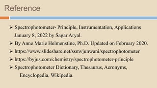 Reference
 Spectrophotometer- Principle, Instrumentation, Applications
January 8, 2022 by Sagar Aryal.
 By Anne Marie Helmenstine, Ph.D. Updated on February 2020.
 https://www.slideshare.net/ssmvjunwani/spectrophotometer
 https://byjus.com/chemistry/spectrophotometer-principle
 Spectrophotometer Dictionary, Thesaurus, Acronyms,
Encyclopedia, Wikipedia.
 