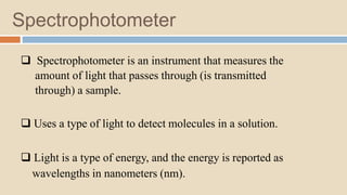 Spectrophotometer
 Spectrophotometer is an instrument that measures the
amount of light that passes through (is transmitted
through) a sample.
 Uses a type of light to detect molecules in a solution.
 Light is a type of energy, and the energy is reported as
wavelengths in nanometers (nm).
 