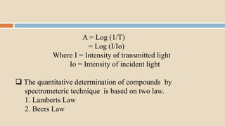 A = Log (1/T)
= Log (I/Io)
Where I = Intensity of transmitted light
Io = Intensity of incident light
 The quantitative determination of compounds by
spectrometeric technique is based on two law.
1. Lamberts Law
2. Beers Law
 