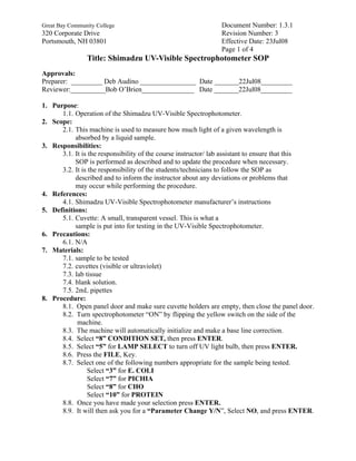 Great Bay Community College                                   Document Number: 1.3.1
320 Corporate Drive                                           Revision Number: 3
Portsmouth, NH 03801                                          Effective Date: 23Jul08
                                                              Page 1 of 4
                Title: Shimadzu UV-Visible Spectrophotometer SOP
Approvals:
Preparer: _________ Deb Audino ________________ Date _______22Jul08_________
Reviewer:__________Bob O’Brien_______________ Date _______22Jul08_________

1. Purpose:
      1.1. Operation of the Shimadzu UV-Visible Spectrophotometer.
2. Scope:
      2.1. This machine is used to measure how much light of a given wavelength is
           absorbed by a liquid sample.
3. Responsibilities:
      3.1. It is the responsibility of the course instructor/ lab assistant to ensure that this
           SOP is performed as described and to update the procedure when necessary.
      3.2. It is the responsibility of the students/technicians to follow the SOP as
           described and to inform the instructor about any deviations or problems that
           may occur while performing the procedure.
4. References:
      4.1. Shimadzu UV-Visible Spectrophotometer manufacturer’s instructions
5. Definitions:
      5.1. Cuvette: A small, transparent vessel. This is what a
           sample is put into for testing in the UV-Visible Spectrophotometer.
6. Precautions:
      6.1. N/A
7. Materials:
      7.1. sample to be tested
      7.2. cuvettes (visible or ultraviolet)
      7.3. lab tissue
      7.4. blank solution.
      7.5. 2mL pipettes
8. Procedure:
      8.1. Open panel door and make sure cuvette holders are empty, then close the panel door.
      8.2. Turn spectrophotometer “ON” by flipping the yellow switch on the side of the
            machine.
      8.3. The machine will automatically initialize and make a base line correction.
      8.4. Select “8” CONDITION SET, then press ENTER.
      8.5. Select “5” for LAMP SELECT to turn off UV light bulb, then press ENTER.
      8.6. Press the FILE, Key.
      8.7. Select one of the following numbers appropriate for the sample being tested.
                Select “3” for E. COLI
                Select “7” for PICHIA
                Select “8” for CHO
                Select “10” for PROTEIN
      8.8. Once you have made your selection press ENTER.
      8.9. It will then ask you for a “Parameter Change Y/N”, Select NO, and press ENTER.
 