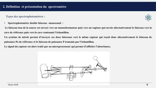 2. Définition et présentation du spectromètre
• Spectrophotomètre double faisceau –monocanal :
Le faisceau issu de la source est envoyé vers un monochromateur puis vers un rupteur qui envoie alternativement le faisceau vers la
cuve de référence puis vers la cuve contenant l’échantillon.
Un système de miroir permet d’envoyer ces deux faisceaux vers le même capteur qui reçoit donc alternativement le faisceau de
puissance Po de référence et le faisceau de puissance P transmis par l’échantillon.
Le signal du capteur est alors traité par un microprocesseur qui permet d’afficher l’absorbance.
Types des spectrophotomètres :
Master SEIB 9
 