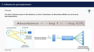 Principe
Une fois le détecteur mesure le flux lumineux en sortie. L’absorbance est directement affichée sur un écran du
spectrophotomètre.
3. Utilisation du spectrophotomètre
Master SEIB 18
 