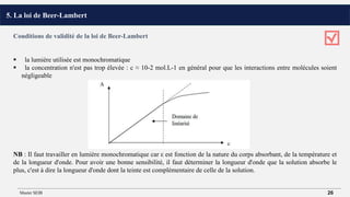 Conditions de validité de la loi de Beer-Lambert
 la lumière utilisée est monochromatique
 la concentration n'est pas trop élevée : c ≈ 10-2 mol.L-1 en général pour que les interactions entre molécules soient
négligeable
NB : Il faut travailler en lumière monochromatique car ε est fonction de la nature du corps absorbant, de la température et
de la longueur d'onde. Pour avoir une bonne sensibilité, il faut déterminer la longueur d'onde que la solution absorbe le
plus, c'est à dire la longueur d'onde dont la teinte est complémentaire de celle de la solution.
5. La loi de Beer-Lambert
Master SEIB 26
 