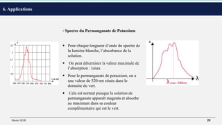 •
- Spectre du Permanganate de Potassium
 Pour chaque longueur d’onde du spectre de
la lumière blanche, l’absorbance de la
solution.
 On peut déterminer la valeur maximale de
l’absorption : λmax.
 Pour le permanganate de potassium, on a
une valeur de 520 nm située dans le
domaine du vert.
 Cela est normal puisque la solution de
permanganate apparaît magenta et absorbe
au maximum dans sa couleur
complémentaire qui est le vert.
6. Applications
Master SEIB 29
 