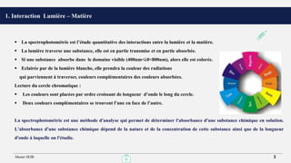 1. Interaction Lumière – Matière
 La spectrophotométrie est l’étude quantitative des interactions entre la lumière et la matière.
 La lumière traverse une substance, elle est en partie transmise et en partie absorbée.
 Si une substance absorbe dans le domaine visible (400nm<λ0<800nm), alors elle est colorée.
 Eclairée par de la lumière blanche, elle prendra la couleur des radiations
qui parviennent à traverser, couleurs complémentaires des couleurs absorbées.
Lecture du cercle chromatique :
 Les couleurs sont placées par ordre croissant de longueur d’onde le long du cercle.
 Deux couleurs complémentaires se trouvent l’une en face de l’autre.
La spectrophotométrie est une méthode d'analyse qui permet de déterminer l'absorbance d'une substance chimique en solution.
L'absorbance d'une substance chimique dépend de la nature et de la concentration de cette substance ainsi que de la longueur
d'onde à laquelle on l'étudie.
Master SEIB 3
 