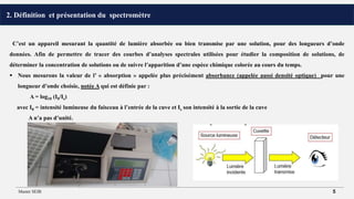 2. Définition et présentation du spectromètre
C’est un appareil mesurant la quantité de lumière absorbée ou bien transmise par une solution, pour des longueurs d’onde
données. Afin de permettre de tracer des courbes d’analyses spectrales utilisées pour étudier la composition de solutions, de
déterminer la concentration de solutions ou de suivre l’apparition d’une espèce chimique colorée au cours du temps.
 Nous mesurons la valeur de l’ « absorption » appelée plus précisément absorbance (appelée aussi densité optique) pour une
longueur d’onde choisie, notée A qui est définie par :
A = log10 (I0/Is)
avec I0 = intensité lumineuse du faisceau à l’entrée de la cuve et Is son intensité à la sortie de la cuve
A n’a pas d’unité.
Master SEIB 5
 
