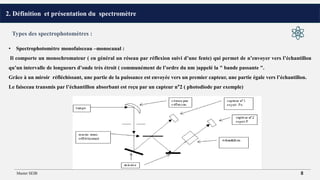 2. Définition et présentation du spectromètre
• Spectrophotomètre monofaisceau –monocanal :
Il comporte un monochromateur ( en général un réseau par réflexion suivi d’une fente) qui permet de n’envoyer vers l’échantillon
qu’un intervalle de longueurs d’onde très étroit ( communément de l’ordre du nm )appelé la " bande passante ".
Grâce à un miroir réfléchissant, une partie de la puissance est envoyée vers un premier capteur, une partie égale vers l’échantillon.
Le faisceau transmis par l’échantillon absorbant est reçu par un capteur n°2 ( photodiode par exemple)
Types des spectrophotomètres :
Master SEIB 8
 