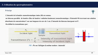 Principe
L'intensité de la lumière monochromatique émise (I0) est connue.
un faisceau parallèle de lumière (flux de lumière/ radiation lumineuse) monochromatique d’intensité I0 traversant une solution
absorbante de concentration C sur une longueur de cuve de 1 cm. L’intensité du faisceau émergeant est P .
On définit la transmittance par:
NB : Po ou I désigne la même notion : intensité
3. Utilisation du spectrophotomètre
Master SEIB 17
 