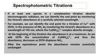 Spectrophotometric Titrations
• If at least one species in a complexation titration absorbs
electromagnetic radiation, we can identify the end point by monitoring
the titrand’s absorbance at a carefully selected wavelength.
• For example, we can identify the end point for a titration of Cu2+ with
EDTA, in the presence of NH3 by monitoring the titrand’s absorbance at a
wavelength of 745 nm, where the Cu(NH3)4
2+ complex absorbs strongly.
• At the beginning of the titration the absorbance is at a maximum. As we
add EDTA the concentration of Cu(NH3)4
2+, and thus the
absorbance, decreases as EDTA displaces NH3.
• After the equivalence point the absorbance remains essentially
unchanged
 