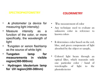 SPECTROPHOTOMETRY                           COLORIMETRY

•    A photometer (a device for        •   The measurement of color
    measuring light intensity)         •   Any technique used to evaluate an
•   Measure intensity as a                 unknown color in reference to
    function of the color, or more         known colors
    specifically, the wavelength of
    light                              •   It determines color based on the red,
•     Tungsten or xenon flashlamp          blue, and green components of light
                                           absorbed by the object or sample,
    as the source of white light
•   Tungsten          lamp       for
                                       •   Colored light beam through an
    measurements in visible
                                           optical filter, which transmits only
    region(360-900nm)
                                           one particular color / band of
•     Hydrogen /deuterium lamp             wavelengths of light to the
    for UV region(200-380nm)               photodectector
 