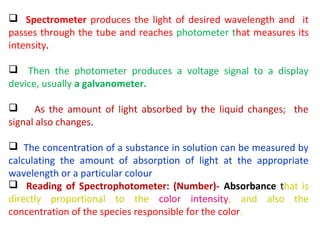  Spectrometer produces the light of desired wavelength and it
passes through the tube and reaches photometer that measures its
intensity.

 Then the photometer produces a voltage signal to a display
device, usually a galvanometer.

     As the amount of light absorbed by the liquid changes; the
signal also changes.

 The concentration of a substance in solution can be measured by
calculating the amount of absorption of light at the appropriate
wavelength or a particular colour
 Reading of Spectrophotometer: (Number)- Absorbance that is
directly proportional to the color intensity, and also the
concentration of the species responsible for the color.
 