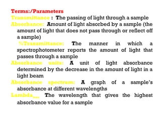 Terms:/Parameters
Transmittance : The passing of light through a sample
Absorbance: Amount of light absorbed by a sample (the
  amount of light that does not pass through or reflect off
  a sample)
   %Transmittance: The manner in which a
  spectrophotometer reports the amount of light that
  passes through a sample
Absorbance units: A unit of light absorbance
  determined by the decrease in the amount of light in a
  light beam
Absorbance spectrum: A graph of a sample’s
  absorbance at different wavelengths
Lambdamax: The wavelength that gives the highest
  absorbance value for a sample
 