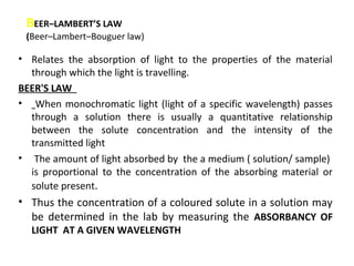 BEER–LAMBERT’S LAW
 (Beer–Lambert–Bouguer law)

• Relates the absorption of light to the properties of the material
  through which the light is travelling.
BEER'S LAW
• When monochromatic light (light of a specific wavelength) passes
  through a solution there is usually a quantitative relationship
  between the solute concentration and the intensity of the
  transmitted light
• The amount of light absorbed by the a medium ( solution/ sample)
  is proportional to the concentration of the absorbing material or
  solute present.
• Thus the concentration of a coloured solute in a solution may
  be determined in the lab by measuring the ABSORBANCY OF
  LIGHT AT A GIVEN WAVELENGTH
 