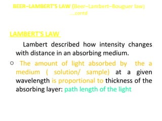 BEER–LAMBERT’S LAW (Beer–Lambert–Bouguer law)
                    ….contd


LAMBERT'S LAW
o Lambert described how intensity changes
  with distance in an absorbing medium.
o The amount of light absorbed by the a
  medium ( solution/ sample) at a given
  wavelength is proportional to thickness of the
  absorbing layer: path length of the light
 