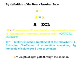 By definition of the Beer - Lambert Law.

                        α = εc
                       A=α ℓ

                      A = ECL
  A = Transmission/Transmissivity ; expressed in terms
of Absorbance (numerical number only)- (OPTICAL
DENSITY)
E = Molar Extinction Coefficient of the absorber (ε)-
Extinction Coefficient of a solution containing 1g
molecule of solute per 1 liter of solution
C = concentration of solution ( C; moles per unit
vol) L= length of light path through the solution (ℓ ; )
 