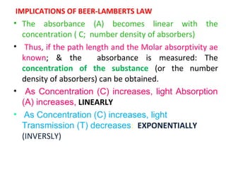 IMPLICATIONS OF BEER-LAMBERTS LAW
• The absorbance (A) becomes linear with the
  concentration ( C; number density of absorbers)
• Thus, if the path length and the Molar absorptivity ae
  known; & the         absorbance is measured: The
  concentration of the substance (or the number
  density of absorbers) can be obtained.
• As Concentration (C) increases, light Absorption
  (A) increases, LINEARLY
• As Concentration (C) increases, light
  Transmission (T) decreases: EXPONENTIALLY
  (INVERSLY)
 