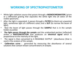 WORKING OF SPECTROPHOTOMETER

•   White light radiation source that passes through a MONOCHROMATOR ( prism
    or a diffraction grating that separates the white light into all colors of the
    visible spectrum) .
•   After the light is separated, it passes through a FILTER (to block out unwanted
    light, sometimes light of a different color) and a SLIT (to narrow the beam of
    light).
•     Next the beam of light passes through the SAMPLE that is in the sample
    holder.(cuvette)
•    The light passes through the sample and the unabsorbed portion (reflected)
    strikes a PHOTODETECTOR that produces an electrical signal which is
    proportional to the intensity of the light.
•     The signal is then converted to A READABLE OUTPUT (absorbance )that is
    used in the analysis of the sample.
•     Calibration curve : generated by measuring the absorbance of several
    solutions that contain known concentrations of analyte.


•
 