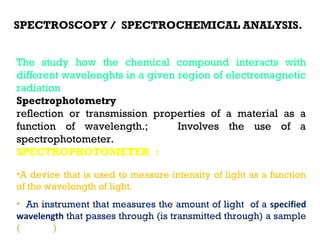 SPECTROSCOPY / SPECTROCHEMICAL ANALYSIS.


The study how the chemical compound interacts with
different wavelenghts in a given region of electromagnetic
radiation
Spectrophotometry : Quantitative measurement of the
reflection or transmission properties of a material as a
function of wavelength.;         Involves the use of a
spectrophotometer.
SPECTROPHOTOMETER : The combination of two devices, a
spectrometer and a photometer.
•A device that is used to measure intensity of light as a function
of the wavelength of light.
• An instrument that measures the amount of light of a specified
wavelength that passes through (is transmitted through) a sample
(medium)
 