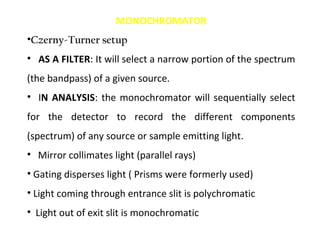 MONOCHROMATOR
•Czerny-Turner setup
• AS A FILTER: It will select a narrow portion of the spectrum
(the bandpass) of a given source.
• IN ANALYSIS: the monochromator will sequentially select
for the detector to record the different components
(spectrum) of any source or sample emitting light.
• Mirror collimates light (parallel rays)
• Gating disperses light ( Prisms were formerly used)
• Light coming through entrance slit is polychromatic
• Light out of exit slit is monochromatic
 