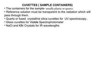 CUVETTES ( SAMPLE CONTAINERS)
• The containers for the sample- usually plastic or quartz:
• Reference solution must be transparent to the radiation which will
pass through them.
• Quartz or fused crystalline silica cuvettes for UV spectroscopy .
• Glass cuvettes for Visible Spectrophotometer
• NaCl and KBr Crystals for IR wavelengths
 