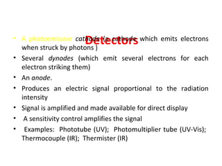 • The photomultiplier tube (In UV-Vis spectroscopy)
Consists of :
                     Detectors
• A photoemissive cathode (a cathode which emits electrons
  when struck by photons )
• Several dynodes (which emit several electrons for each
  electron striking them)
• An anode.
• Produces an electric signal proportional to the radiation
  intensity
• Signal is amplified and made available for direct display
• A sensitivity control amplifies the signal
• Examples: Phototube (UV); Photomultiplier tube (UV-Vis);
  Thermocouple (IR); Thermister (IR)
 