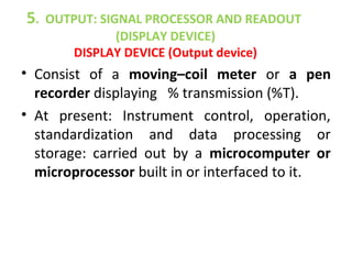 5.   OUTPUT: SIGNAL PROCESSOR AND READOUT
                (DISPLAY DEVICE)
        DISPLAY DEVICE (Output device)
• Consist of a moving–coil meter or a pen
  recorder displaying % transmission (%T).
• At present: Instrument control, operation,
  standardization and data processing or
  storage: carried out by a microcomputer or
  microprocessor built in or interfaced to it.
 