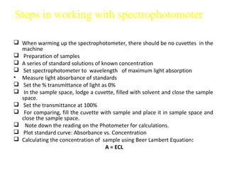 Steps in working with spectrophotomoter

 When warming up the spectrophotometer, there should be no cuvettes in the
  machine
 Preparation of samples
 A series of standard solutions of known concentration
 Set spectrophotometer to wavelength of maximum light absorption
• Measure light absorbance of standards
 Set the % transmittance of light as 0%
 In the sample space, lodge a cuvette, filled with solvent and close the sample
  space.
 Set the transmittance at 100%
 For comparing, fill the cuvette with sample and place it in sample space and
  close the sample space.
 Note down the reading on the Photometer for calculations.
 Plot standard curve: Absorbance vs. Concentration
 Calculating the concentration of sample using Beer Lambert Equation:
                                     A = ECL
 