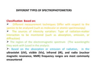 DIFFERENT TYPES OF SPECTROPHOTOMETERS


Classification Based on:
 Different measurement techniques Differ with respect to the
species to be analysed (such as molecular or atomic spectroscopy)
 The sources of intensity variation: Type of radiation-matter
interaction to be monitored (such as absorption, emission, or
diffraction)
 The region of the electromagnetic spectrum (The wavelengths
they work with )used in the analysis
· Based on the absorption or emission of radiation, in the
ultraviolet (UV), visible (Vis), infrared (IR), and radio (nuclear
magnetic resonance, NMR) frequency ranges are most commonly
encountered
 