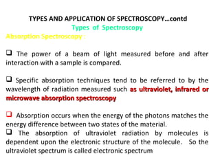 TYPES AND APPLICATION OF SPECTROSCOPY…contd
                    Types of Spectroscopy
Absorption Spectroscopy :

 The power of a beam of light measured before and after
interaction with a sample is compared.

 Specific absorption techniques tend to be referred to by the
wavelength of radiation measured such as ultraviolet, infrared or
microwave absorption spectroscopy

 Absorption occurs when the energy of the photons matches the
energy difference between two states of the material.
 The absorption of ultraviolet radiation by molecules is
dependent upon the electronic structure of the molecule. So the
ultraviolet spectrum is called electronic spectrum
 