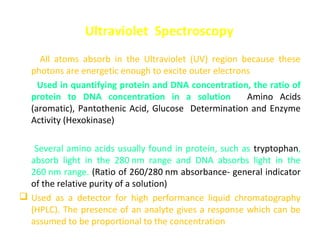 Ultraviolet Spectroscopy
  All atoms absorb in the Ultraviolet (UV) region because these
 photons are energetic enough to excite outer electrons.
 Used in quantifying protein and DNA concentration, the ratio of
 protein to DNA concentration in a solution; Amino Acids
 (aromatic), Pantothenic Acid, Glucose Determination and Enzyme
 Activity (Hexokinase)

 Several amino acids usually found in protein, such as tryptophan,
  absorb light in the 280 nm range and DNA absorbs light in the
  260 nm range. (Ratio of 260/280 nm absorbance- general indicator
  of the relative purity of a solution)
 Used as a detector for high performance liquid chromatography
  (HPLC). The presence of an analyte gives a response which can be
  assumed to be proportional to the concentration
 