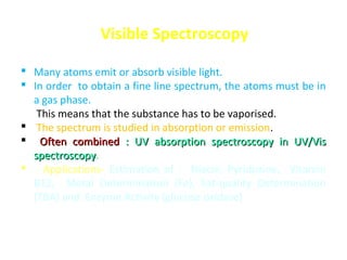 Visible Spectroscopy

 Many atoms emit or absorb visible light.
 In order to obtain a fine line spectrum, the atoms must be in
  a gas phase.
 This means that the substance has to be vaporised.
 The spectrum is studied in absorption or emission.
 Often combined : UV absorption spectroscopy in UV/Vis
  spectroscopy.
  spectroscopy
 Applications- Estimation of : Niacin, Pyridoxine, Vitamin
  B12, Metal Determination (Fe), Fat-quality Determination
  (TBA) and Enzyme Activity (glucose oxidase)
 