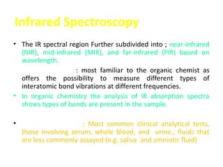 Infrared Spectroscopy
• The IR spectral region Further subdivided into ; near-infrared
  (NIR), mid-infrared (MIR), and far-infrared (FIR) based on
  wavelength.
• The MIR region : most familiar to the organic chemist as
  offers the possibility to measure different types of
  interatomic bond vibrations at different frequencies.
• In organic chemistry the analysis of IR absorption spectra
  shows types of bonds are present in the sample.

•    IR-based methods: Most common clinical analytical tests,
    those involving serum, whole blood, and urine.; fluids that
    are less commonly assayed (e.g. saliva and amniotic fluid)
 