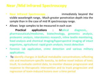 Near /Mid Infrared Spectroscopy
• Near Infrared Spectroscopy : NIRange, immediately beyond the
  visible wavelength range, -Much greater penetration depth into the
  sample than in the case of mid IR spectroscopy range.
• Allows large samples to be measured in each scan
•      Practical     applications      :    Medical       diagnosis,,
  pharmaceuticals/medicines, biotechnology, genomics analysis,
  proteomic analysis, interatomics research, inline textile monitoring,
  food analysis and chemical imaging/hyperspectral imaging of intact
  organisms, agricultural: rapid grain analysis; insect detection
• Forensic lab application, crime detection and various military
  applications.
• To identify changes in biofluid metabolite concentrations reflecting
  site and mechanism-specific toxicity, to define novel indices of toxic
  insult, to evaluate control data, to monitor disease progression and
  response to therapeutic intervention and to track progression and
  regression of toxin-induced lesions over a time period
 