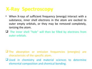 X-Ray Spectroscopy
• When X-rays of sufficient frequency (energy) interact with a
  substance, inner shell electrons in the atom are excited to
  outer empty orbitals, or they may be removed completely,
  ionizing the atom.
 The inner shell "hole" will then be filled by electrons from
  outer orbitals.
 The energy available in this de-excitation process is emitted
  as radiation (fluorescence) or will remove other less-bound
  electrons from the atom (Auger effect).
 The absorption or emission frequencies (energies) are
  characteristic of the specific atom.
 Used in chemistry and material sciences to determine
  elemental composition and chemical bonding.
 