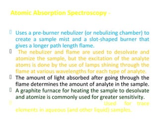 Atomic Absorption Spectroscopy -

 Uses a pre-burner nebulizer (or nebulizing chamber) to
  create a sample mist and a slot-shaped burner that
  gives a longer path length flame.
 The nebulizer and flame are used to desolvate and
  atomize the sample, but the excitation of the analyte
  atoms is done by the use of lamps shining through the
  flame at various wavelengths for each type of analyte.
 The amount of light absorbed after going through the
  flame determines the amount of analyte in the sample.
 A graphite furnace for heating the sample to desolvate
  and atomize is commonly used for greater sensitivity.
 Good sensitivity and selectivity: Used for trace
  elements in aqueous (and other liquid) samples.
 