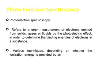 Photo Emission Spectroscopy
 Photoelectron spectroscopy

 Refers to energy measurement of electrons emitted
 from solids, gases or liquids by the photoelectric effect,
 in order to determine the binding energies of electrons in
 a substance.

     Various techniques, depending on whether the
    ionization energy is provided by an X-ray photon or an
    ultraviolet photon.
 